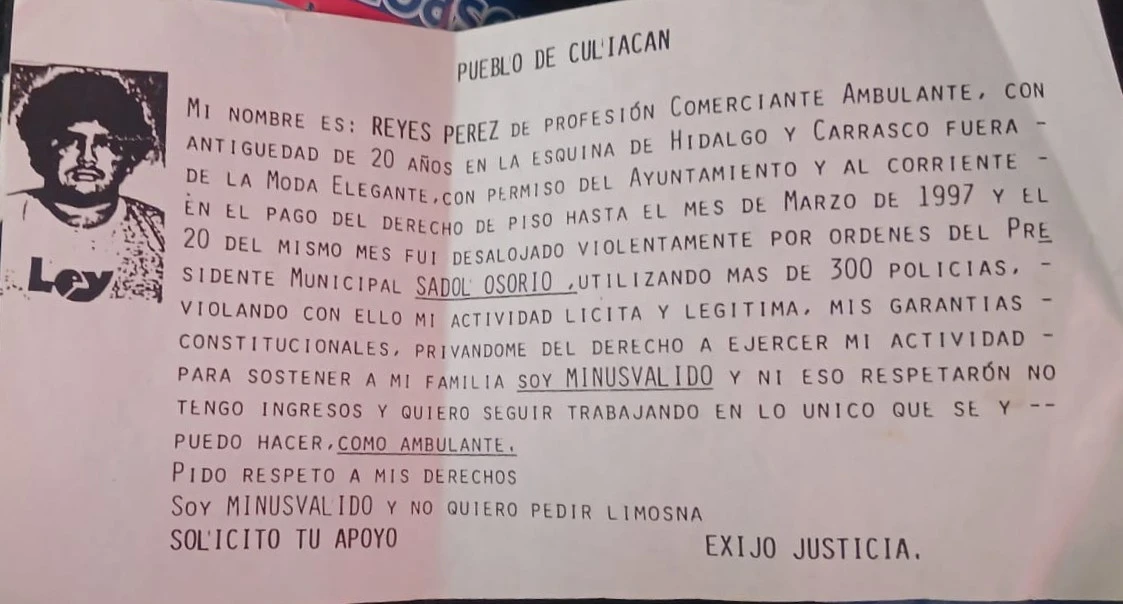 Volante impreso con una denuncia pública de un comerciante ambulante llamado Reyes Pérez. En el texto, él relata que fue desalojado violentamente el 20 de marzo de 1997 por órdenes del presidente municipal Sadol Osorio, con la participación de más de 300 policías. Afirma que tenía permiso del ayuntamiento y estaba al corriente en sus pagos, pero aun así fue privado de su derecho a trabajar. También menciona que es una persona con discapacidad (minusválido) y que no quiere pedir limosna, sino seguir ejerciendo su actividad como ambulante para sostener a su familia. Concluye solicitando apoyo y exigiendo justicia.En la parte superior izquierda del volante, hay una fotografía en blanco y negro de Reyes Pérez, mostrando su rostro con expresión seria.